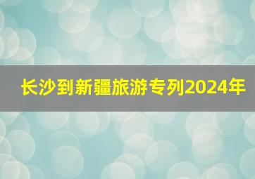 长沙到新疆旅游专列2024年