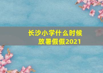 长沙小学什么时候放暑假假2021