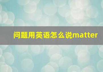 问题用英语怎么说matter