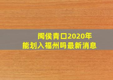 闽侯青口2020年能划入福州吗最新消息