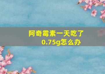 阿奇霉素一天吃了0.75g怎么办