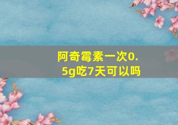 阿奇霉素一次0.5g吃7天可以吗