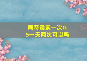 阿奇霉素一次0.5一天两次可以吗