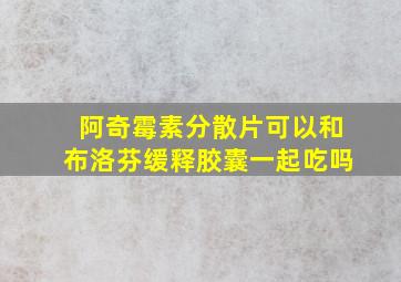 阿奇霉素分散片可以和布洛芬缓释胶囊一起吃吗