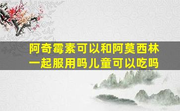 阿奇霉素可以和阿莫西林一起服用吗儿童可以吃吗