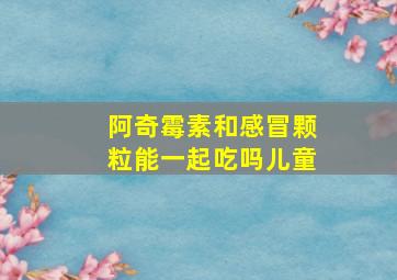 阿奇霉素和感冒颗粒能一起吃吗儿童