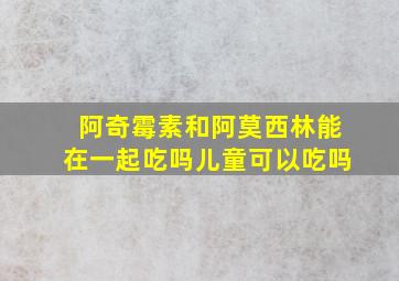 阿奇霉素和阿莫西林能在一起吃吗儿童可以吃吗