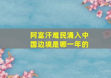 阿富汗难民涌入中国边境是哪一年的