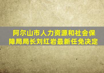 阿尔山市人力资源和社会保障局局长刘红岩最新任免决定