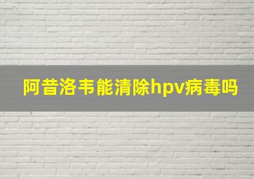 阿昔洛韦能清除hpv病毒吗