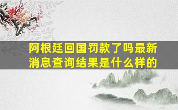 阿根廷回国罚款了吗最新消息查询结果是什么样的