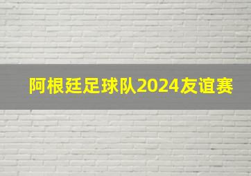 阿根廷足球队2024友谊赛