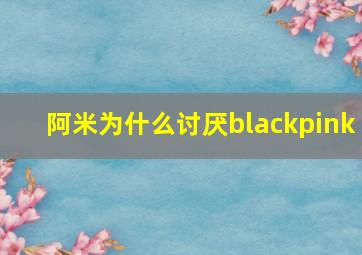 阿米为什么讨厌blackpink