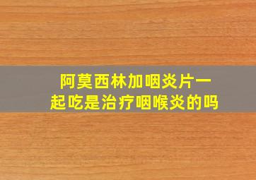 阿莫西林加咽炎片一起吃是治疗咽喉炎的吗