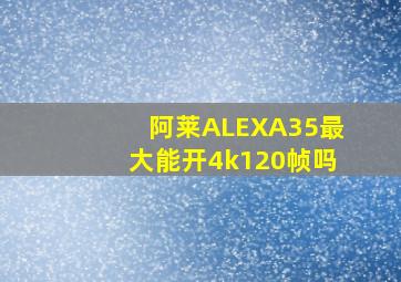 阿莱ALEXA35最大能开4k120帧吗