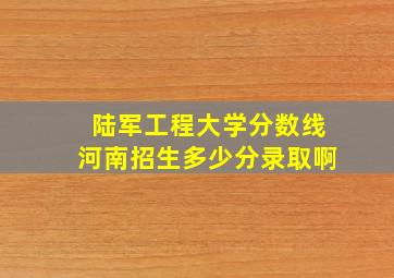 陆军工程大学分数线河南招生多少分录取啊