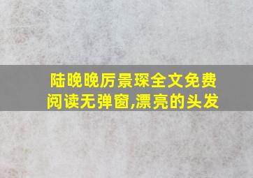 陆晚晚厉景琛全文免费阅读无弹窗,漂亮的头发