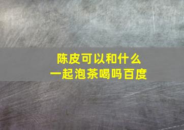 陈皮可以和什么一起泡茶喝吗百度