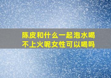 陈皮和什么一起泡水喝不上火呢女性可以喝吗