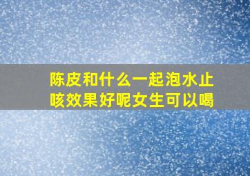 陈皮和什么一起泡水止咳效果好呢女生可以喝