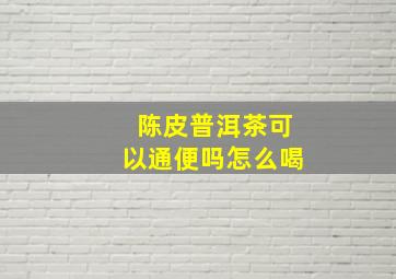 陈皮普洱茶可以通便吗怎么喝