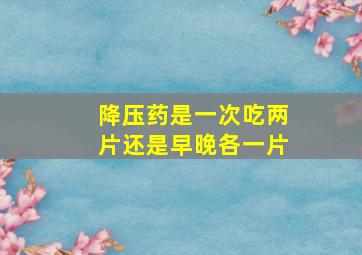 降压药是一次吃两片还是早晚各一片