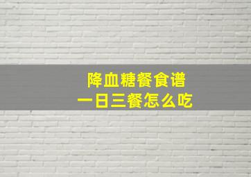 降血糖餐食谱一日三餐怎么吃