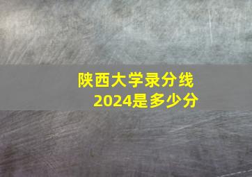 陕西大学录分线2024是多少分