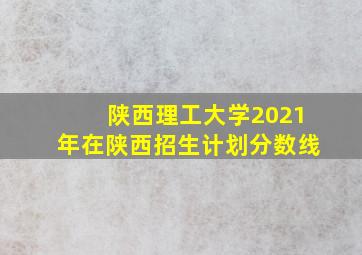 陕西理工大学2021年在陕西招生计划分数线