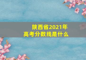 陕西省2021年高考分数线是什么