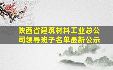 陕西省建筑材料工业总公司领导班子名单最新公示