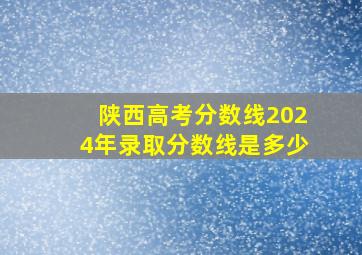 陕西高考分数线2024年录取分数线是多少