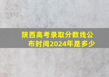 陕西高考录取分数线公布时间2024年是多少