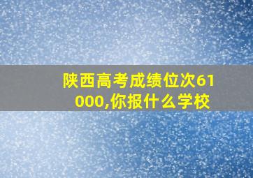 陕西高考成绩位次61000,你报什么学校