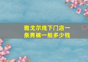 雅戈尔线下门店一条男裤一般多少钱