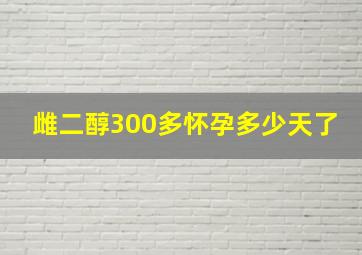 雌二醇300多怀孕多少天了