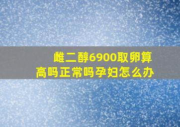 雌二醇6900取卵算高吗正常吗孕妇怎么办