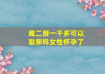 雌二醇一千多可以取卵吗女性怀孕了