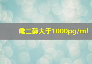 雌二醇大于1000pg/ml