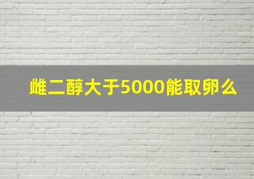 雌二醇大于5000能取卵么