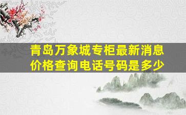 青岛万象城专柜最新消息价格查询电话号码是多少