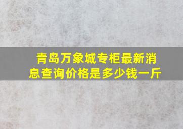 青岛万象城专柜最新消息查询价格是多少钱一斤