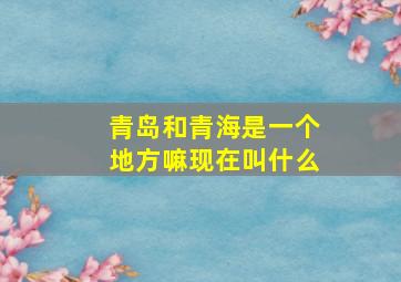 青岛和青海是一个地方嘛现在叫什么