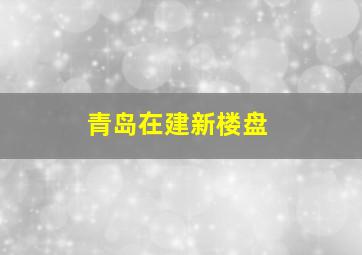 青岛在建新楼盘