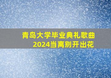 青岛大学毕业典礼歌曲2024当离别开出花