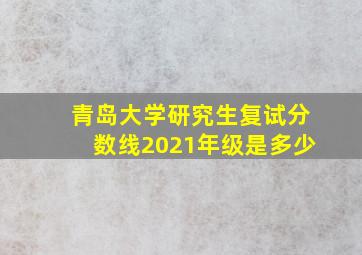 青岛大学研究生复试分数线2021年级是多少