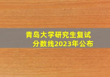 青岛大学研究生复试分数线2023年公布