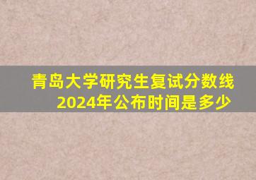 青岛大学研究生复试分数线2024年公布时间是多少