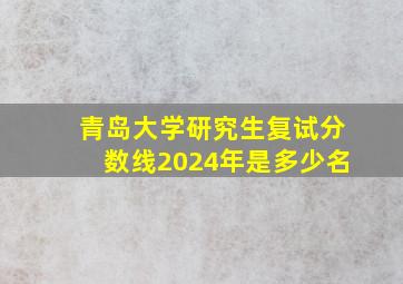 青岛大学研究生复试分数线2024年是多少名