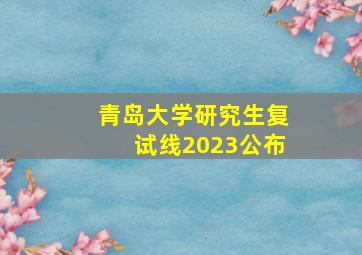 青岛大学研究生复试线2023公布